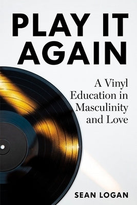 Play It Again: A Vinyl Education in Masculinity and Love by Logan, Sean
