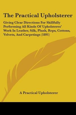 The Practical Upholsterer: Giving Clear Directions For Skillfully Performing All Kinds Of Upholsteres' Work In Leather, Silk, Plush, Reps, Cotton by A. Practical Upholsterer