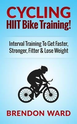 Cycling: HIIT Bike Training! Interval Training To Get Faster, Stronger, Fitter & Lose Weight by Ward, Brendon