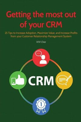 Getting the Most Out of Your Crm: 25 Tips to Increase Adoption, Maximize Value and Increase Profits from Your Customer Relationship Management System by Chee, Ww
