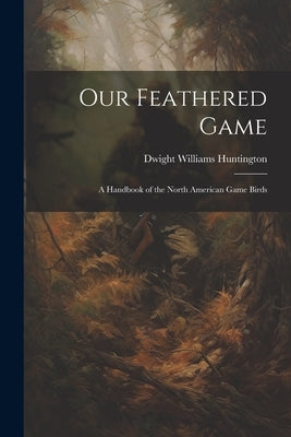 Our Feathered Game: A Handbook of the North American Game Birds by Huntington, Dwight Williams