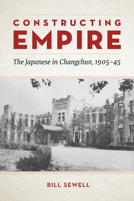 Constructing Empire: The Japanese in Changchun, 1905-45 by Sewell, Bill