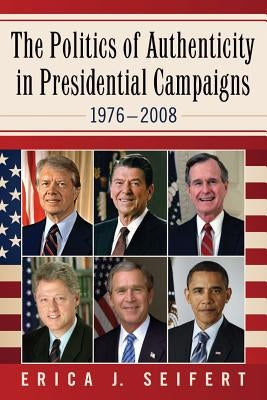The Politics of Authenticity in Presidential Campaigns, 1976-2008 by Seifert, Erica J.