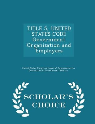 TITLE 5, UNITED STATES CODE Government Organization and Employees - Scholar's Choice Edition by United States Congress House of Represen