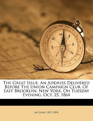 The Great Issue. an Address Delivered Before the Union Campaign Club, of East Brooklyn, New York, on Tuesday Evening, Oct. 25, 1864 by 1817-1894, Jay John