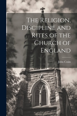 The Religion, Discipline and Rites of the Church of England by Cosin, John