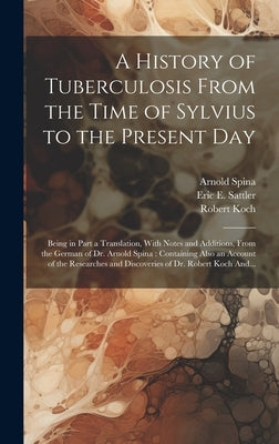 A History of Tuberculosis From the Time of Sylvius to the Present Day: Being in Part a Translation, With Notes and Additions, From the German of Dr. A by Sattler, Eric E. (Eric Ericson) B. 1.