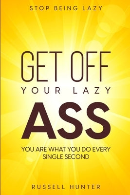Stop Being Lazy: GET OFF YOUR LAZY ASS! You Are What You Do Every Single Second by Hunter, Russell