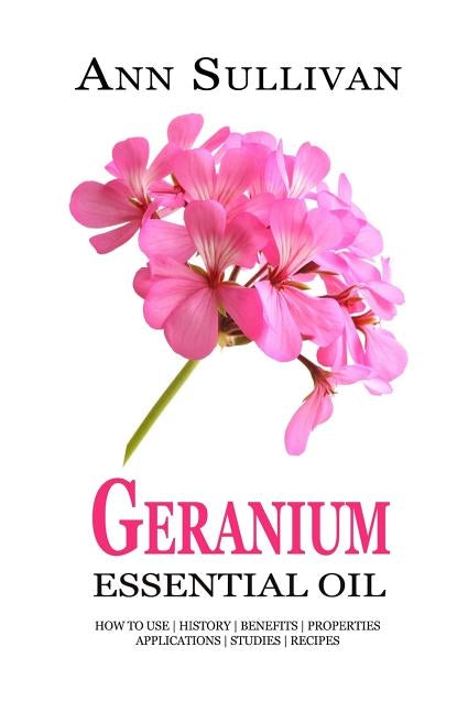 Geranium Essential Oil: Benefits, Properties, Applications, Studies & Recipes by Sullivan, Ann