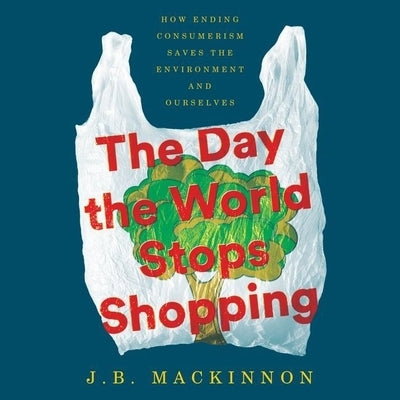 The Day the World Stops Shopping: How Ending Consumerism Saves the Environment and Ourselves by MacKinnon, J. B.