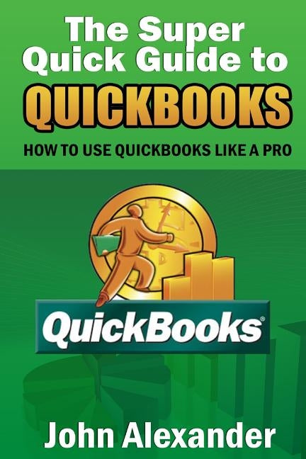 The Super Quick Guide to Quickbooks: How to Use Quickbooks Like a Pro by Alexander, John