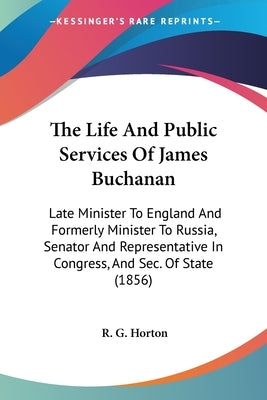 The Life And Public Services Of James Buchanan: Late Minister To England And Formerly Minister To Russia, Senator And Representative In Congress, And by Horton, R. G.
