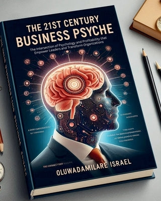 The 21st Century Business Psyche: The Intersection of Psychology and Profitability that Empower Leaders and Transform Organizations by Israel, Oluwadamilare