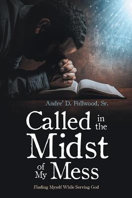 Called in the Midst of My Mess: Finding Myself While Serving God by Fullwood, Andre' D., Sr.