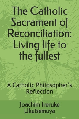 The Catholic Sacrament of Reconciliation: Living life to the fullest: A Catholic Philosopher`s Reflection by Ukutsemuya, Joachim Ireruke
