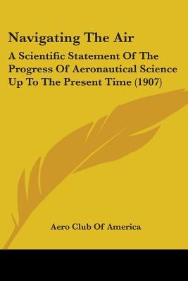 Navigating The Air: A Scientific Statement Of The Progress Of Aeronautical Science Up To The Present Time (1907) by Aero Club of America