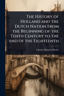 The History of Holland and the Dutch Nation From the Beginning of the Tenth Century to the end of the Eighteenth by Davies, Charles Maurice