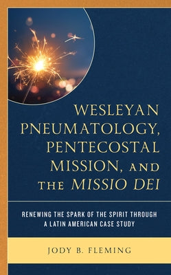 Wesleyan Pneumatology, Pentecostal Mission, and the Missio Dei: Renewing the Spark of the Spirit through a Latin American Case Study by Fleming, Jody B.
