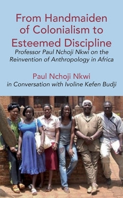 From Handmaiden of Colonialism to Esteemed Discipline: Professor Paul Nchoji Nkwi on the Reinvention of Anthropology in Africa by Nkwi, Paul Nchoji