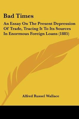 Bad Times: An Essay On The Present Depression Of Trade, Tracing It To Its Sources In Enormous Foreign Loans (1885) by Wallace, Alfred Russel