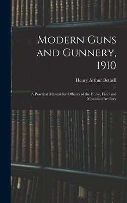 Modern Guns and Gunnery, 1910: A Practical Manual for Officers of the Horse, Field and Mountain Artillery by Bethell, Henry Arthur