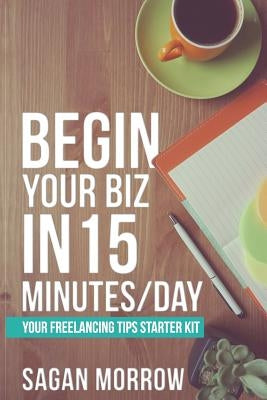 Begin Your Biz in 15 Minutes/Day: Your Freelancing Tips Starter Kit by Morrow, Sagan