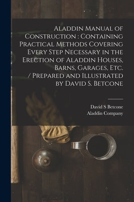Aladdin Manual of Construction: containing Practical Methods Covering Every Step Necessary in the Erection of Aladdin Houses, Barns, Garages, Etc. / p by Betcone, David S.