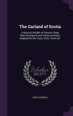 The Garland of Scotia: A Musical Wreath of Scottish Song, With Descriptive and Historical Notes, Adapted for the Voice, Flute, Violin, &c. by Turnbull, John