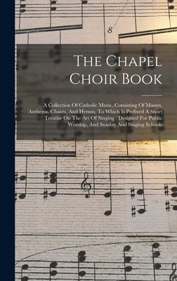 The Chapel Choir Book: A Collection Of Catholic Music, Consisting Of Masses, Anthems, Chants, And Hymns, To Which Is Prefixed A Short Treatis by Anonymous