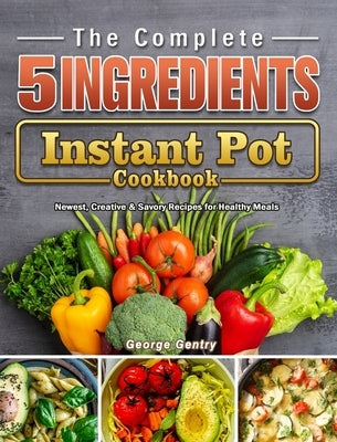 The Complete 5-Ingredient Instant Pot Cookbook: Newest, Creative & Savory Recipes for Healthy Meals by Gentry, George