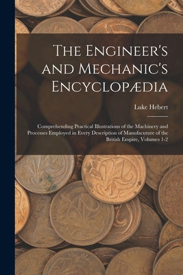 The Engineer's and Mechanic's Encyclopædia: Comprehending Practical Illustrations of the Machinery and Processes Employed in Every Description of Manu by Hebert, Luke