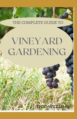 The Complete Guide to Vineyard Gardening: The Step by Step Guide To Starting A Vineyard by Williams, Theo