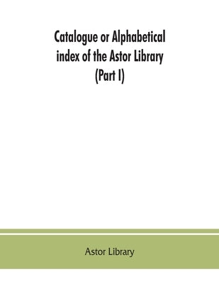 Catalogue or alphabetical index of the Astor Library (Part I) Authors and Books Q-Z by Library, Astor
