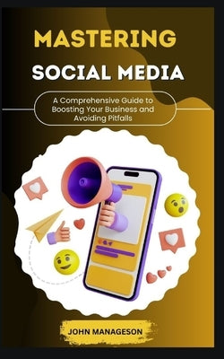 MASTERING SOCIAL MEDIA A Comprehensive Guide to Boosting Your Business and Avoiding Pitfalls by Manageson, John