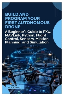 Build and Program Your First Autonomous Drone: A Beginner's Guide to PX4, MAVLink, Python, Flight Control, Sensors, Mission Planning, and Simulation by Haagenrud, Thom