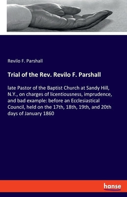 Trial of the Rev. Revilo F. Parshall: late Pastor of the Baptist Church at Sandy Hill, N.Y., on charges of licentiousness, imprudence, and bad example by Parshall, Revilo F.