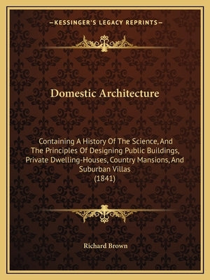 Domestic Architecture: Containing A History Of The Science, And The Principles Of Designing Public Buildings, Private Dwelling-Houses, Countr by Brown, Richard