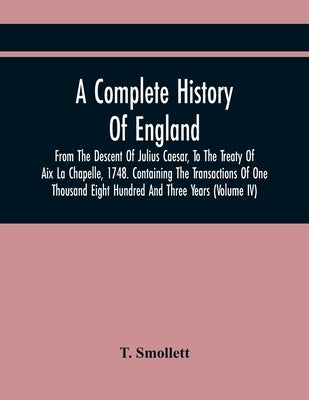 A Complete History Of England, From The Descent Of Julius Caesar, To The Treaty Of Aix La Chapelle, 1748. Containing The Transactions Of One Thousand by Smollett, T.