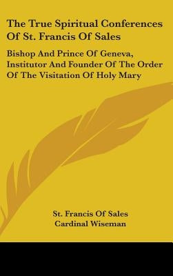 The True Spiritual Conferences Of St. Francis Of Sales: Bishop And Prince Of Geneva, Institutor And Founder Of The Order Of The Visitation Of Holy Mar by Sales, St Francis of