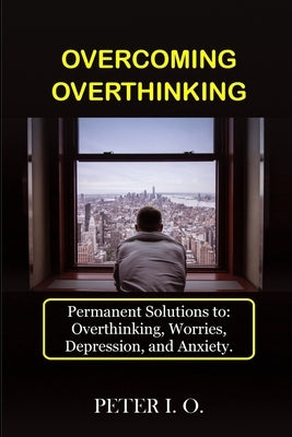 Overcoming Overthinking: Permanent Solutions To: Overthinking, Worry, Depression, And Anxiety. by Peter I O