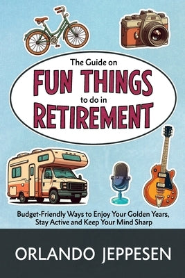 The Guide on Fun Things to do in Retirement: Budget-Friendly Ways to Enjoy Your Golden Years, Stay Active and Keep Your Mind Sharp by Jeppesen, Orlando