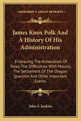 James Knox Polk And A History Of His Administration: Embracing The Annexation Of Texas, The Difficulties With Mexico, The Settlement Of The Oregon Que by Jenkins, John S.