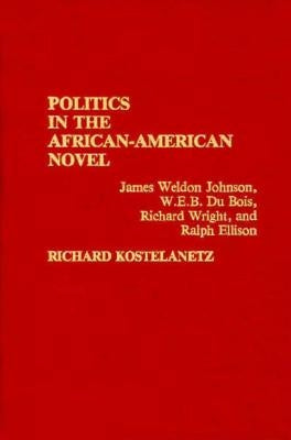 Politics in the African-American Novel: James Weldon Johnson, W.E.B. Du Bois, Richard Wright, and Ralph Ellison by Kostelanetz, Richard