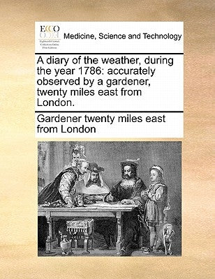 A Diary of the Weather, During the Year 1786: Accurately Observed by a Gardener, Twenty Miles East from London. by Gardener Twenty Miles East from London
