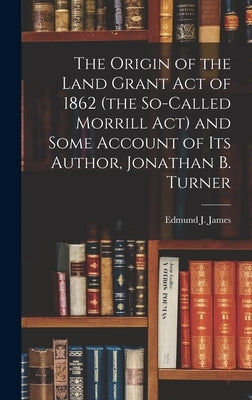 The Origin of the Land Grant act of 1862 (the So-called Morrill act) and Some Account of its Author, Jonathan B. Turner by James, Edmund J. (Edmund Janes) 1855