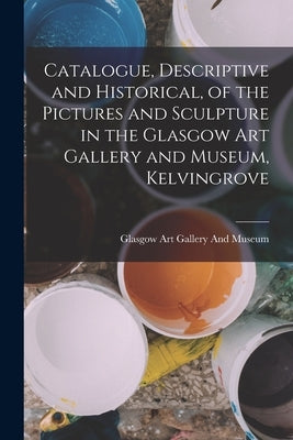Catalogue, Descriptive and Historical, of the Pictures and Sculpture in the Glasgow Art Gallery and Museum, Kelvingrove by Glasgow Art Gallery and Museum