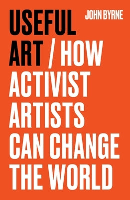 Useful Art: How Activist Artists Can Change the World by Byrne, John