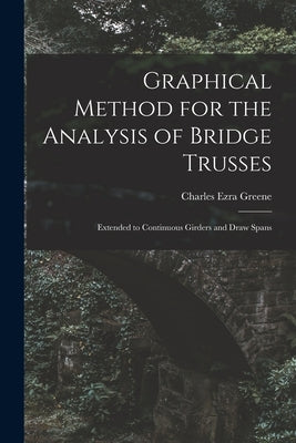 Graphical Method for the Analysis of Bridge Trusses: Extended to Continuous Girders and Draw Spans by Greene, Charles Ezra