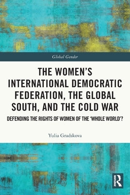 The Women's International Democratic Federation, the Global South and the Cold War: Defending the Rights of Women of the 'Whole World'? by Gradskova, Yulia