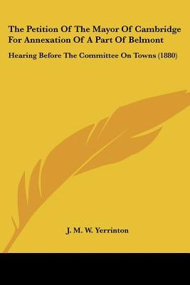 The Petition Of The Mayor Of Cambridge For Annexation Of A Part Of Belmont: Hearing Before The Committee On Towns (1880) by Yerrinton, J. M. W.